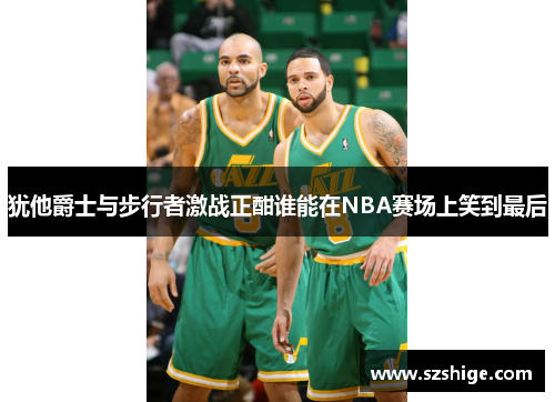 犹他爵士与步行者激战正酣谁能在NBA赛场上笑到最后